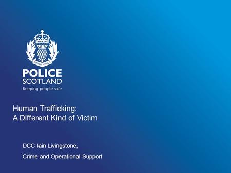 Human Trafficking: A Different Kind of Victim DCC Iain Livingstone, Crime and Operational Support.