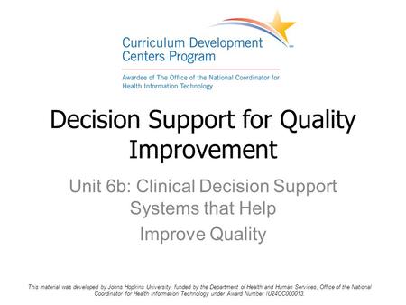 Unit 6b: Clinical Decision Support Systems that Help Improve Quality Decision Support for Quality Improvement This material was developed by Johns Hopkins.