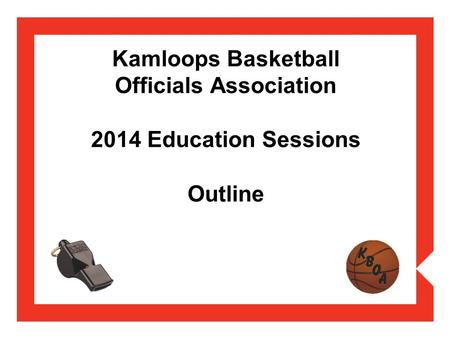 Kamloops Basketball Officials Association 2014 Education Sessions Outline.