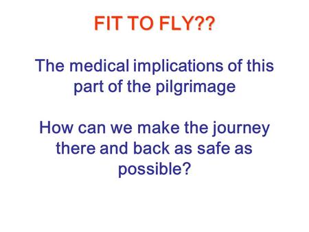 FIT TO FLY?? FIT TO FLY?? The medical implications of this part of the pilgrimage How can we make the journey there and back as safe as possible?