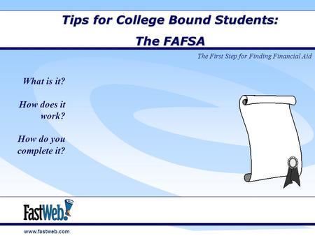 Www.fastweb.com Tips for College Bound Students: The FAFSA What is it? How does it work? How do you complete it? The First Step for Finding Financial Aid.