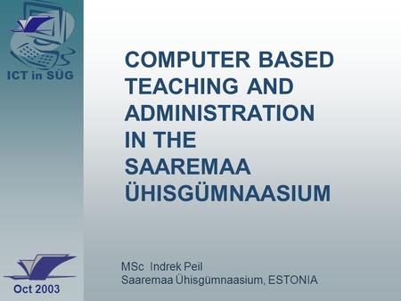 ICT in SÜG COMPUTER BASED TEACHING AND ADMINISTRATION IN THE SAAREMAA ÜHISGÜMNAASIUM MSc Indrek Peil Saaremaa Ühisgümnaasium, ESTONIA Oct 2003.