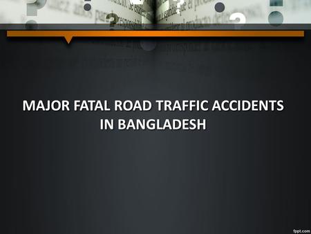 MAJOR FATAL ROAD TRAFFIC ACCIDENTS IN BANGLADESH.