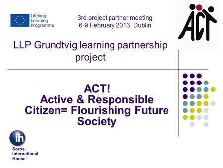 LLP Grundtvig learning partnership project ACT! Active & Responsible Citizen= Flourishing Future Society 3rd project partner meeting 6-9 February 2013,