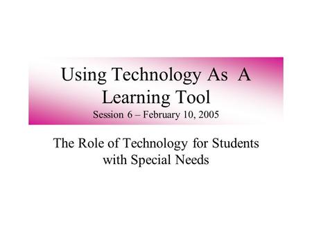 Using Technology As A Learning Tool Session 6 – February 10, 2005 The Role of Technology for Students with Special Needs.
