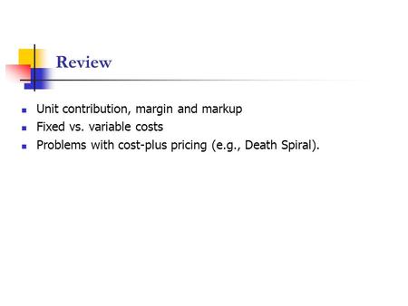 Review Unit contribution, margin and markup Fixed vs. variable costs Problems with cost-plus pricing (e.g., Death Spiral).