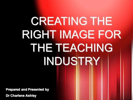 CREATING THE RIGHT IMAGE FOR THE TEACHING INDUSTRY Prepared and Presented by Dr Charlene Ashley.