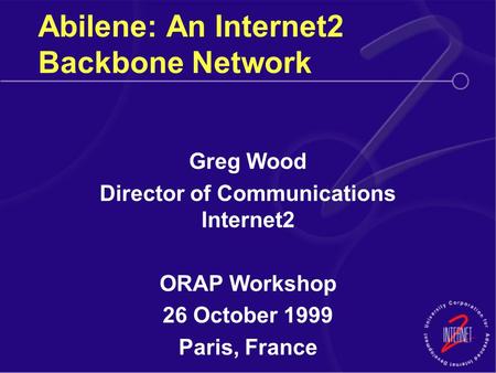 Abilene: An Internet2 Backbone Network Greg Wood Director of Communications Internet2 ORAP Workshop 26 October 1999 Paris, France.