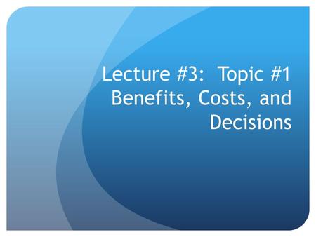 Lecture #3: Topic #1 Benefits, Costs, and Decisions.
