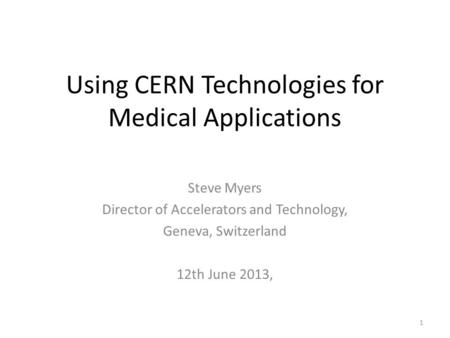 Using CERN Technologies for Medical Applications Steve Myers Director of Accelerators and Technology, Geneva, Switzerland 12th June 2013, 1.
