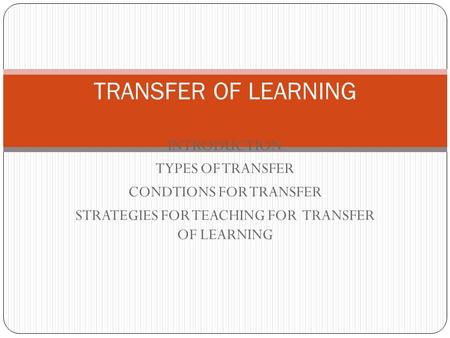 INTRODUCTION TYPES OF TRANSFER CONDTIONS FOR TRANSFER STRATEGIES FOR TEACHING FOR TRANSFER OF LEARNING TRANSFER OF LEARNING.