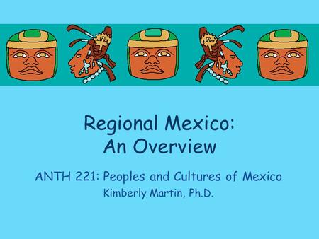 Regional Mexico: An Overview ANTH 221: Peoples and Cultures of Mexico Kimberly Martin, Ph.D.