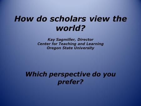 How do scholars view the world? Kay Sagmiller, Director Center for Teaching and Learning Oregon State University Which perspective do you prefer?