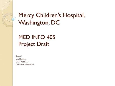 Mercy Children’s Hospital, Washington, DC MED INFO 405 Project Draft Group 2 Lisa Heavilon David Robbins Lisa-Marie Williams, RN.