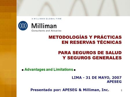 1 METODOLOGÍAS Y PRÁCTICAS EN RESERVAS TÉCNICAS PARA SEGUROS DE SALUD Y SEGUROS GENERALES LIMA - 31 DE MAYO, 2007 APESEG Presentado por: APESEG & Milliman,