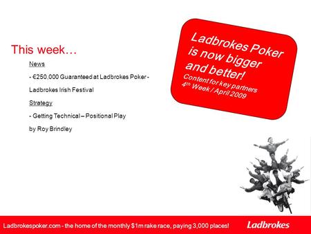 Ladbrokes Poker is now bigger and better! Content for key partners 4 th Week / April 2009 Ladbrokespoker.com - the home of the monthly $1m rake race, paying.