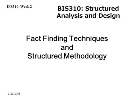 IFS310: Week 2 BIS310: Structured Analysis and Design 3/23/2008 Fact Finding Techniques and Structured Methodology.