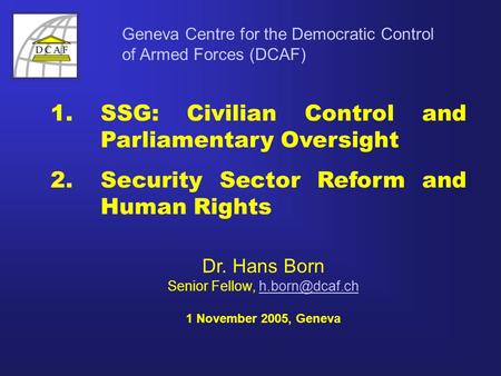 Geneva Centre for the Democratic Control of Armed Forces (DCAF) Dr. Hans Born Senior Fellow, 1 November 2005, Geneva 1. SSG: