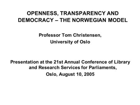 OPENNESS, TRANSPARENCY AND DEMOCRACY – THE NORWEGIAN MODEL Professor Tom Christensen, University of Oslo Presentation at the 21st Annual Conference of.