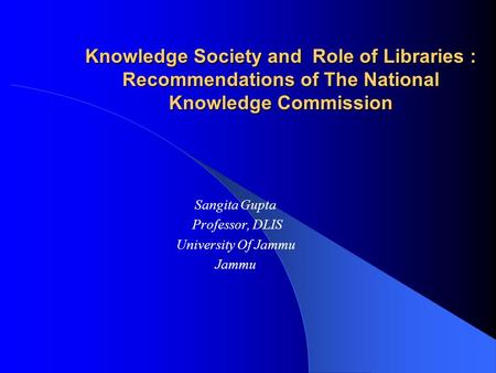 Knowledge Society and Role of Libraries : Recommendations of The National Knowledge Commission Sangita Gupta Professor, DLIS University Of Jammu Jammu.