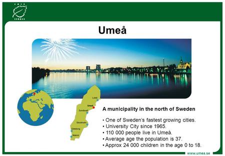 Www.umea.se Umeå A municipality in the north of Sweden One of Sweden’s fastest growing cities. University City since 1965. 110 000 people live in Umeå.