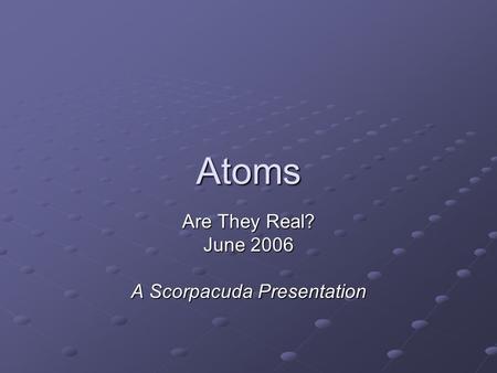 Atoms Are They Real? June 2006 A Scorpacuda Presentation.