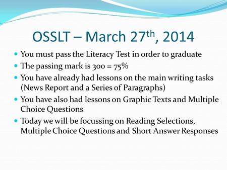 OSSLT – March 27 th, 2014 You must pass the Literacy Test in order to graduate The passing mark is 300 = 75% You have already had lessons on the main writing.