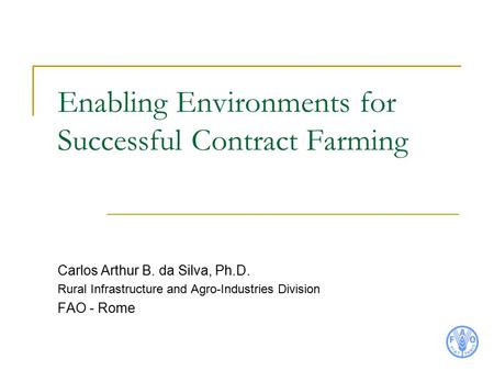 Enabling Environments for Successful Contract Farming Carlos Arthur B. da Silva, Ph.D. Rural Infrastructure and Agro-Industries Division FAO - Rome.