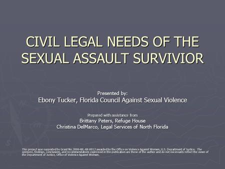 CIVIL LEGAL NEEDS OF THE SEXUAL ASSAULT SURVIVIOR Presented by: Ebony Tucker, Florida Council Against Sexual Violence Prepared with assistance from Brittany.