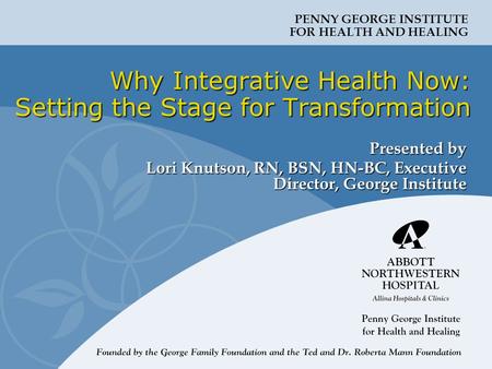 PENNY GEORGE INSTITUTE FOR HEALTH AND HEALING Why Integrative Health Now: Setting the Stage for Transformation Presented by Lori Knutson, RN, BSN, HN-BC,