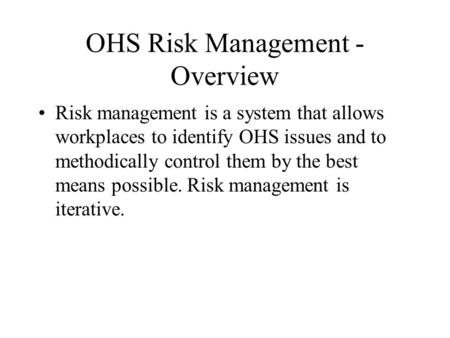 OHS Risk Management - Overview Risk management is a system that allows workplaces to identify OHS issues and to methodically control them by the best means.
