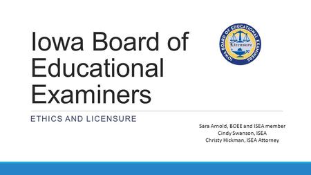Iowa Board of Educational Examiners ETHICS AND LICENSURE Sara Arnold, BOEE and ISEA member Cindy Swanson, ISEA Christy Hickman, ISEA Attorney.