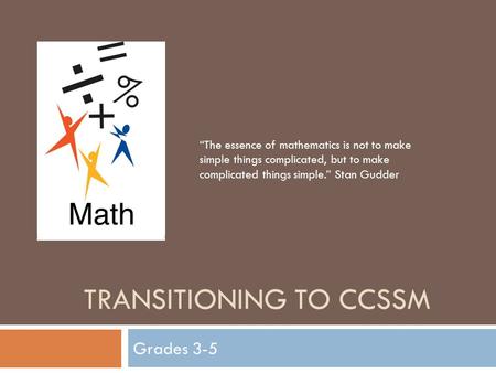 TRANSITIONING TO CCSSM Grades 3-5 “The essence of mathematics is not to make simple things complicated, but to make complicated things simple.” Stan Gudder.