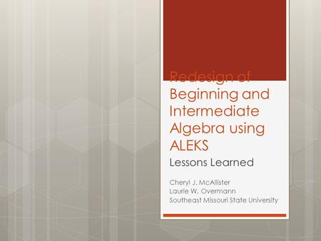 Redesign of Beginning and Intermediate Algebra using ALEKS Lessons Learned Cheryl J. McAllister Laurie W. Overmann Southeast Missouri State University.