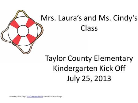 Mrs. Laura’s and Ms. Cindy’s Class Taylor County Elementary Kindergarten Kick Off July 25, 2013 Created by: Ashley Magee, www.firstgradebrain.com Graphics.