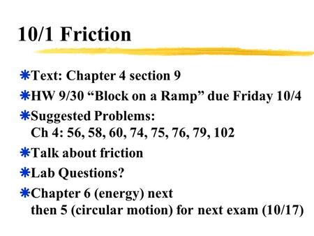 10/1 Friction  Text: Chapter 4 section 9  HW 9/30 “Block on a Ramp” due Friday 10/4  Suggested Problems: Ch 4: 56, 58, 60, 74, 75, 76, 79, 102  Talk.