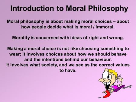 Introduction to Moral Philosophy Moral philosophy is about making moral choices – about how people decide what is moral / immoral. Morality is concerned.