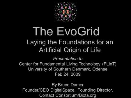The EvoGrid Presentation to Center for Fundamental Living Technology (FLinT) University of Southern Denmark, Odense Feb 24, 2009 By Bruce Damer Founder/CEO.