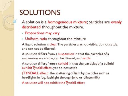 SOLUTIONS A solution is a homogeneous mixture; particles are evenly distributed throughout the mixture. Proportions may vary Uniform ratio throughout.