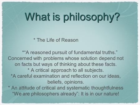 What is philosophy? * The Life of Reason *“A reasoned pursuit of fundamental truths.” Concerned with problems whose solution depend not on facts but ways.