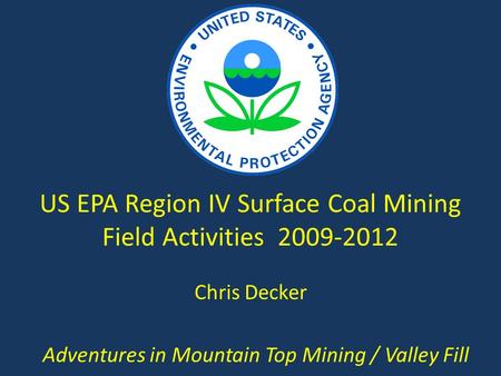 US EPA Region IV Surface Coal Mining Field Activities 2009-2012 Adventures in Mountain Top Mining / Valley Fill Chris Decker.