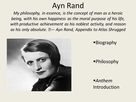 Ayn Rand My philosophy, in essence, is the concept of man as a heroic being, with his own happiness as the moral purpose of his life, with productive achievement.