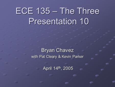 ECE 135 – The Three Presentation 10 Bryan Chavez with Pat Cleary & Kevin Parker April 14 th, 2005 April 14 th, 2005.