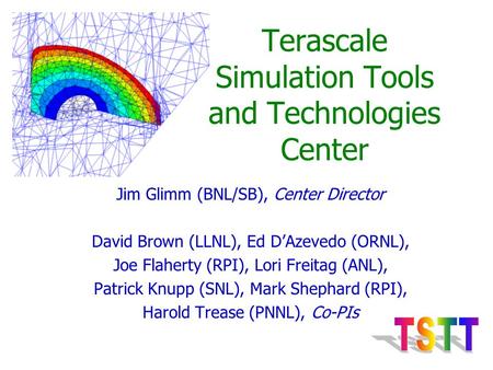 Terascale Simulation Tools and Technologies Center Jim Glimm (BNL/SB), Center Director David Brown (LLNL), Ed D’Azevedo (ORNL), Joe Flaherty (RPI), Lori.