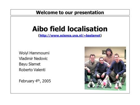 Welcome to our presentation Aibo field localisation (http://www.science.uva.nl/~baslamet) Woiyl Hammoumi Vladimir Nedovic Bayu Slamet Roberto Valenti February.