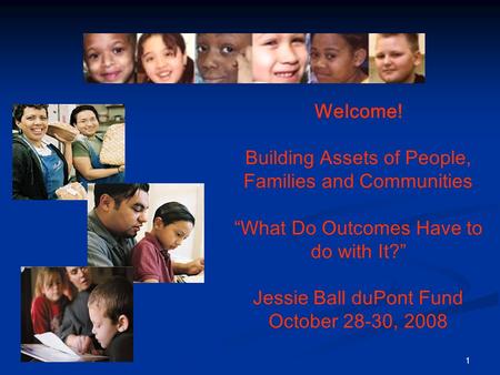 1 Welcome! Building Assets of People, Families and Communities “What Do Outcomes Have to do with It?” Jessie Ball duPont Fund October 28-30, 2008.