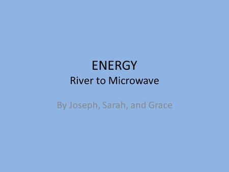 ENERGY River to Microwave By Joseph, Sarah, and Grace.