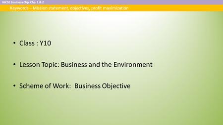 IGCSE Business Chp. Chp. 1 & 2 Keywords – Mission statement, objectives, profit maximization Class : Y10 Lesson Topic: Business and the Environment Scheme.