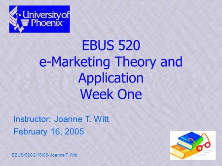 EBUS/520 2/16/05- Joanne T. Witt1 EBUS 520 e-Marketing Theory and Application Week One Instructor: Joanne T. Witt February 16, 2005.