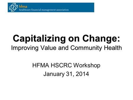 Capitalizing on Change: Improving Value and Community Health HFMA HSCRC Workshop January 31, 2014.